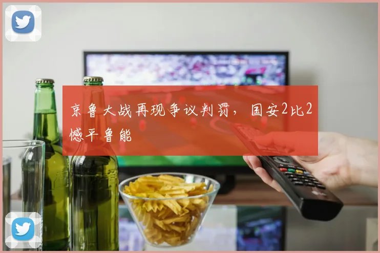 京鲁大战再现争议判罚,国安2比2憾平鲁能