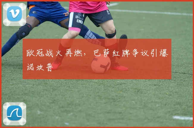 欧冠战火再燃，巴萨红牌争议引爆诺坎普