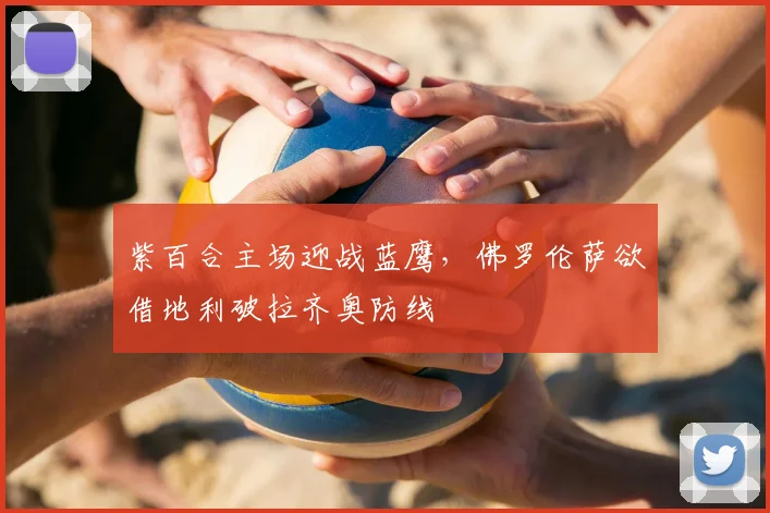 紫百合主场迎战蓝鹰，佛罗伦萨欲借地利破拉齐奥防线