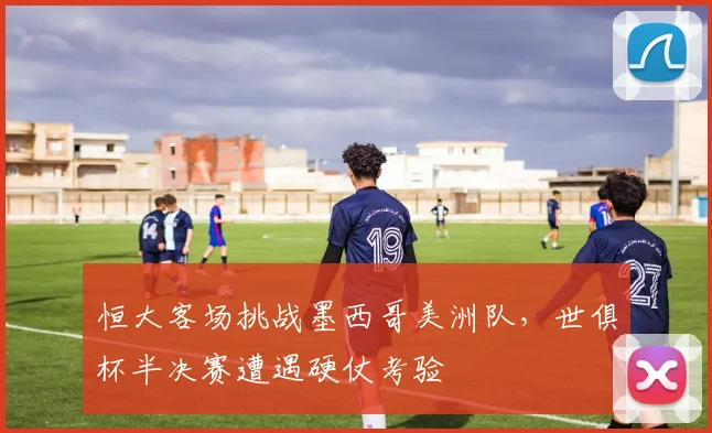 恒大客场挑战墨西哥美洲队,世俱杯半决赛遭遇硬仗考验